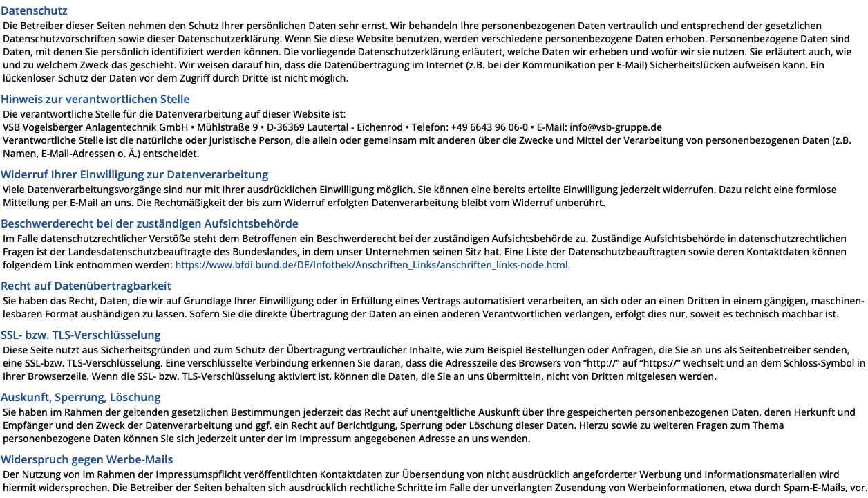 Datenschutz Die Betreiber dieser Seiten nehmen den Schutz Ihrer persönlichen Daten sehr ernst. Wir behandeln Ihre personenbezogenen Daten vertraulich und entsprechend der gesetzlichen Datenschutzvorschriften sowie dieser Datenschutzerklärung. Wenn Sie diese Website benutzen, werden verschiedene personenbezogene Daten erhoben. Personenbezogene Daten sind Daten, mit denen Sie persönlich identifiziert werden können. Die vorliegende Datenschutzerklärung erläutert, welche Daten wir erheben und wofür wir sie nutzen. Sie erläutert auch, wie und zu welchem Zweck das geschieht. Wir weisen darauf hin, dass die Datenübertragung im Internet (z.B. bei der Kommunikation per E-Mail) Sicherheitslücken aufweisen kann. Ein lückenloser Schutz der Daten vor dem Zugriff durch Dritte ist nicht möglich. Hinweis zur verantwortlichen Stelle Die verantwortliche Stelle für die Datenverarbeitung auf dieser Website ist: VSB Vogelsberger Anlagentechnik GmbH • Mühlstraße 9 • D-36369 Lautertal - Eichenrod • Telefon: +49 6643 96 06-0 • E-Mail: info@vsb-gruppe.de Verantwortliche Stelle ist die natürliche oder juristische Person, die allein oder gemeinsam mit anderen über die Zwecke und Mittel der Verarbeitung von personenbezogenen Daten (z.B. Namen, E-Mail-Adressen o. Ä.) entscheidet. Widerruf Ihrer Einwilligung zur Datenverarbeitung Viele Datenverarbeitungsvorgänge sind nur mit Ihrer ausdrücklichen Einwilligung möglich. Sie können eine bereits erteilte Einwilligung jederzeit widerrufen. Dazu reicht eine formlose Mitteilung per E-Mail an uns. Die Rechtmäßigkeit der bis zum Widerruf erfolgten Datenverarbeitung bleibt vom Widerruf unberührt. Beschwerderecht bei der zuständigen Aufsichtsbehörde Im Falle datenschutzrechtlicher Verstöße steht dem Betroffenen ein Beschwerderecht bei der zuständigen Aufsichtsbehörde zu. Zuständige Aufsichtsbehörde in datenschutzrechtlichen Fragen ist der Landesdatenschutzbeauftragte des Bundeslandes, in dem unser Unternehmen seinen Sitz hat. Eine Liste der Datenschutzbeauftragten sowie deren Kontaktdaten können folgendem Link entnommen werden: https://www.bfdi.bund.de/DE/Infothek/Anschriften_Links/anschriften_links-node.html. Recht auf Datenübertragbarkeit Sie haben das Recht, Daten, die wir auf Grundlage Ihrer Einwilligung oder in Erfüllung eines Vertrags automatisiert verarbeiten, an sich oder an einen Dritten in einem gängigen, maschinen-lesbaren Format aushändigen zu lassen. Sofern Sie die direkte Übertragung der Daten an einen anderen Verantwortlichen verlangen, erfolgt dies nur, soweit es technisch machbar ist. SSL- bzw. TLS-Verschlüsselung Diese Seite nutzt aus Sicherheitsgründen und zum Schutz der Übertragung vertraulicher Inhalte, wie zum Beispiel Bestellungen oder Anfragen, die Sie an uns als Seitenbetreiber senden, eine SSL-bzw. TLS-Verschlüsselung. Eine verschlüsselte Verbindung erkennen Sie daran, dass die Adresszeile des Browsers von “http://” auf “https://” wechselt und an dem Schloss-Symbol in Ihrer Browserzeile. Wenn die SSL- bzw. TLS-Verschlüsselung aktiviert ist, können die Daten, die Sie an uns übermitteln, nicht von Dritten mitgelesen werden. Auskunft, Sperrung, Löschung Sie haben im Rahmen der geltenden gesetzlichen Bestimmungen jederzeit das Recht auf unentgeltliche Auskunft über Ihre gespeicherten personenbezogenen Daten, deren Herkunft und Empfänger und den Zweck der Datenverarbeitung und ggf. ein Recht auf Berichtigung, Sperrung oder Löschung dieser Daten. Hierzu sowie zu weiteren Fragen zum Thema personenbezogene Daten können Sie sich jederzeit unter der im Impressum angegebenen Adresse an uns wenden. Widerspruch gegen Werbe-Mails Der Nutzung von im Rahmen der Impressumspflicht veröffentlichten Kontaktdaten zur Übersendung von nicht ausdrücklich angeforderter Werbung und Informationsmaterialien wird hiermit widersprochen. Die Betreiber der Seiten behalten sich ausdrücklich rechtliche Schritte im Falle der unverlangten Zusendung von Werbeinformationen, etwa durch Spam-E-Mails, vor.
