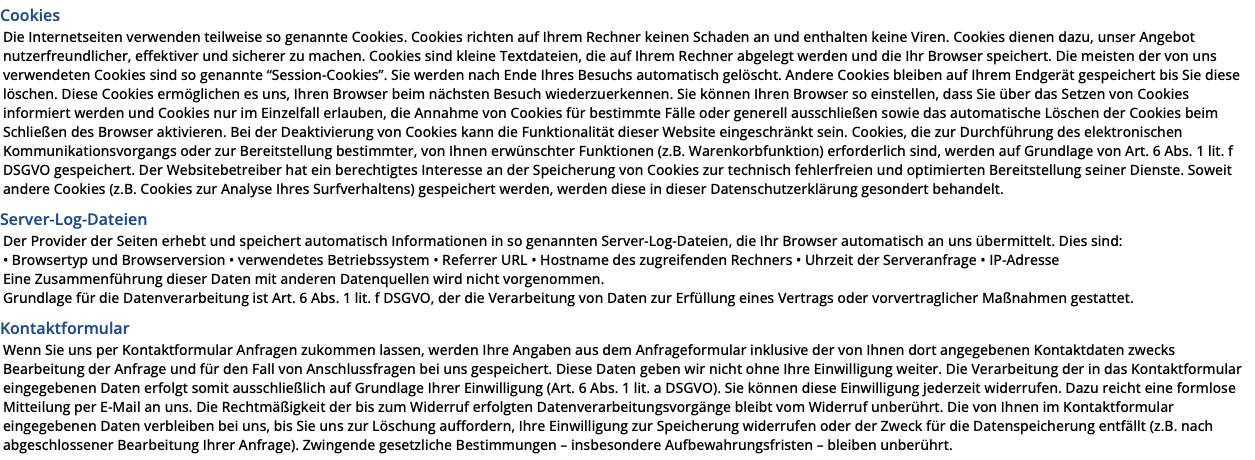 Cookies Die Internetseiten verwenden teilweise so genannte Cookies. Cookies richten auf Ihrem Rechner keinen Schaden an und enthalten keine Viren. Cookies dienen dazu, unser Angebot nutzerfreundlicher, effektiver und sicherer zu machen. Cookies sind kleine Textdateien, die auf Ihrem Rechner abgelegt werden und die Ihr Browser speichert. Die meisten der von uns verwendeten Cookies sind so genannte “Session-Cookies”. Sie werden nach Ende Ihres Besuchs automatisch gelöscht. Andere Cookies bleiben auf Ihrem Endgerät gespeichert bis Sie diese löschen. Diese Cookies ermöglichen es uns, Ihren Browser beim nächsten Besuch wiederzuerkennen. Sie können Ihren Browser so einstellen, dass Sie über das Setzen von Cookies informiert werden und Cookies nur im Einzelfall erlauben, die Annahme von Cookies für bestimmte Fälle oder generell ausschließen sowie das automatische Löschen der Cookies beim Schließen des Browser aktivieren. Bei der Deaktivierung von Cookies kann die Funktionalität dieser Website eingeschränkt sein. Cookies, die zur Durchführung des elektronischen Kommunikationsvorgangs oder zur Bereitstellung bestimmter, von Ihnen erwünschter Funktionen (z.B. Warenkorbfunktion) erforderlich sind, werden auf Grundlage von Art. 6 Abs. 1 lit. f DSGVO gespeichert. Der Websitebetreiber hat ein berechtigtes Interesse an der Speicherung von Cookies zur technisch fehlerfreien und optimierten Bereitstellung seiner Dienste. Soweit andere Cookies (z.B. Cookies zur Analyse Ihres Surfverhaltens) gespeichert werden, werden diese in dieser Datenschutzerklärung gesondert behandelt. Server-Log-Dateien Der Provider der Seiten erhebt und speichert automatisch Informationen in so genannten Server-Log-Dateien, die Ihr Browser automatisch an uns übermittelt. Dies sind: • Browsertyp und Browserversion • verwendetes Betriebssystem • Referrer URL • Hostname des zugreifenden Rechners • Uhrzeit der Serveranfrage • IP-Adresse Eine Zusammenführung dieser Daten mit anderen Datenquellen wird nicht vorgenommen. Grundlage für die Datenverarbeitung ist Art. 6 Abs. 1 lit. f DSGVO, der die Verarbeitung von Daten zur Erfüllung eines Vertrags oder vorvertraglicher Maßnahmen gestattet. Kontaktformular Wenn Sie uns per Kontaktformular Anfragen zukommen lassen, werden Ihre Angaben aus dem Anfrageformular inklusive der von Ihnen dort angegebenen Kontaktdaten zwecks Bearbeitung der Anfrage und für den Fall von Anschlussfragen bei uns gespeichert. Diese Daten geben wir nicht ohne Ihre Einwilligung weiter. Die Verarbeitung der in das Kontaktformular eingegebenen Daten erfolgt somit ausschließlich auf Grundlage Ihrer Einwilligung (Art. 6 Abs. 1 lit. a DSGVO). Sie können diese Einwilligung jederzeit widerrufen. Dazu reicht eine formlose Mitteilung per E-Mail an uns. Die Rechtmäßigkeit der bis zum Widerruf erfolgten Datenverarbeitungsvorgänge bleibt vom Widerruf unberührt. Die von Ihnen im Kontaktformular eingegebenen Daten verbleiben bei uns, bis Sie uns zur Löschung auffordern, Ihre Einwilligung zur Speicherung widerrufen oder der Zweck für die Datenspeicherung entfällt (z.B. nach abgeschlossener Bearbeitung Ihrer Anfrage). Zwingende gesetzliche Bestimmungen – insbesondere Aufbewahrungsfristen – bleiben unberührt.