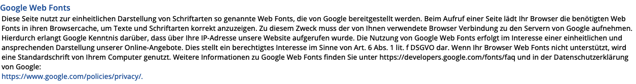 Google Web Fonts Diese Seite nutzt zur einheitlichen Darstellung von Schriftarten so genannte Web Fonts, die von Google bereitgestellt werden. Beim Aufruf einer Seite lädt Ihr Browser die benötigten Web Fonts in ihren Browsercache, um Texte und Schriftarten korrekt anzuzeigen. Zu diesem Zweck muss der von Ihnen verwendete Browser Verbindung zu den Servern von Google aufnehmen. Hierdurch erlangt Google Kenntnis darüber, dass über Ihre IP-Adresse unsere Website aufgerufen wurde. Die Nutzung von Google Web Fonts erfolgt im Interesse einer einheitlichen und ansprechenden Darstellung unserer Online-Angebote. Dies stellt ein berechtigtes Interesse im Sinne von Art. 6 Abs. 1 lit. f DSGVO dar. Wenn Ihr Browser Web Fonts nicht unterstützt, wird eine Standardschrift von Ihrem Computer genutzt. Weitere Informationen zu Google Web Fonts finden Sie unter https://developers.google.com/fonts/faq und in der Datenschutzerklärung von Google:  https://www.google.com/policies/privacy/.