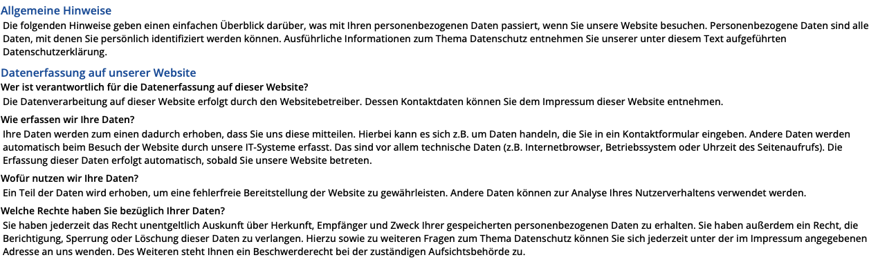 Allgemeine Hinweise Die folgenden Hinweise geben einen einfachen Überblick darüber, was mit Ihren personenbezogenen Daten passiert, wenn Sie unsere Website besuchen. Personenbezogene Daten sind alle Daten, mit denen Sie persönlich identifiziert werden können. Ausführliche Informationen zum Thema Datenschutz entnehmen Sie unserer unter diesem Text aufgeführten Datenschutzerklärung. Datenerfassung auf unserer Website Wer ist verantwortlich für die Datenerfassung auf dieser Website? Die Datenverarbeitung auf dieser Website erfolgt durch den Websitebetreiber. Dessen Kontaktdaten können Sie dem Impressum dieser Website entnehmen. Wie erfassen wir Ihre Daten? Ihre Daten werden zum einen dadurch erhoben, dass Sie uns diese mitteilen. Hierbei kann es sich z.B. um Daten handeln, die Sie in ein Kontaktformular eingeben. Andere Daten werden automatisch beim Besuch der Website durch unsere IT-Systeme erfasst. Das sind vor allem technische Daten (z.B. Internetbrowser, Betriebssystem oder Uhrzeit des Seitenaufrufs). Die Erfassung dieser Daten erfolgt automatisch, sobald Sie unsere Website betreten. Wofür nutzen wir Ihre Daten? Ein Teil der Daten wird erhoben, um eine fehlerfreie Bereitstellung der Website zu gewährleisten. Andere Daten können zur Analyse Ihres Nutzerverhaltens verwendet werden. Welche Rechte haben Sie bezüglich Ihrer Daten? Sie haben jederzeit das Recht unentgeltlich Auskunft über Herkunft, Empfänger und Zweck Ihrer gespeicherten personenbezogenen Daten zu erhalten. Sie haben außerdem ein Recht, die Berichtigung, Sperrung oder Löschung dieser Daten zu verlangen. Hierzu sowie zu weiteren Fragen zum Thema Datenschutz können Sie sich jederzeit unter der im Impressum angegebenen Adresse an uns wenden. Des Weiteren steht Ihnen ein Beschwerderecht bei der zuständigen Aufsichtsbehörde zu. 