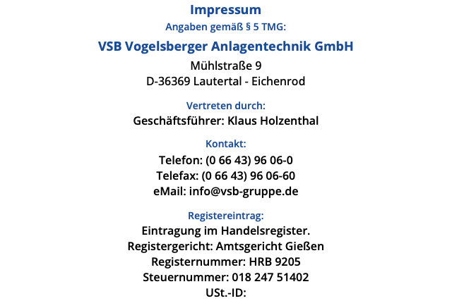 Impressum Angaben gemäß § 5 TMG: VSB Vogelsberger Anlagentechnik GmbH Mühlstraße 9 D-36369 Lautertal - Eichenrod Vertreten durch: Geschäftsführer: Klaus Holzenthal Kontakt: Telefon: (0 66 43) 96 06-0 Telefax: (0 66 43) 96 06-60 eMail: info@vsb-gruppe.de Registereintrag: Eintragung im Handelsregister. Registergericht: Amtsgericht Gießen Registernummer: HRB 9205 Steuernummer: 018 247 51402 USt.-ID: 